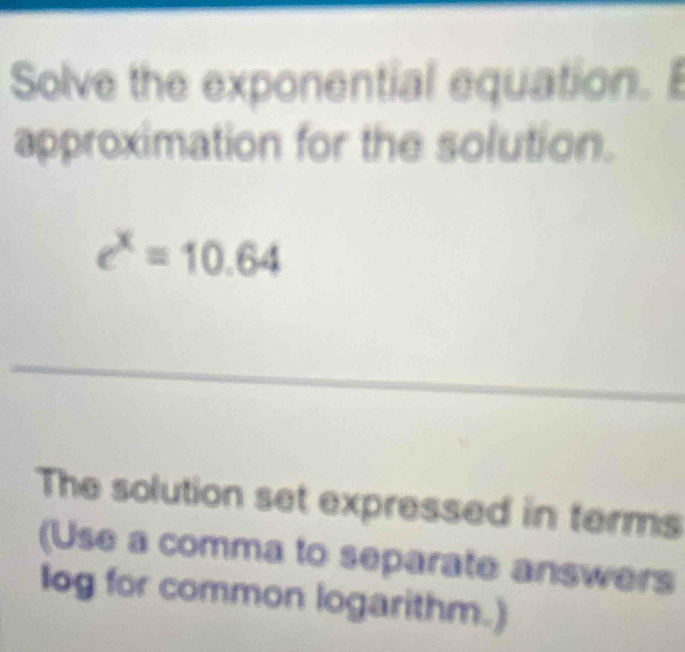 Solve the exponential equation. 
approximation for the solution.
e^x=10.64
The solution set expressed in terms 
(Use a comma to separate answers 
log for common logarithm.)