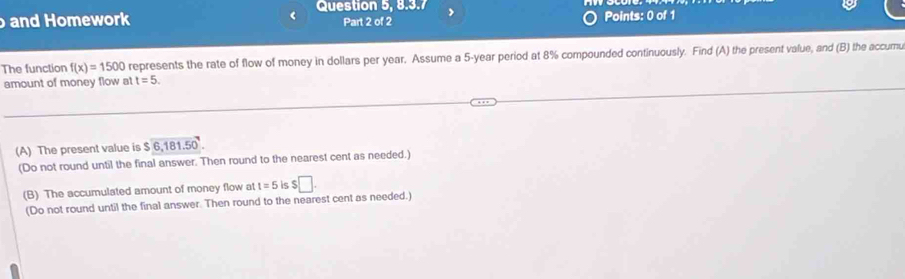 Question 5, 8.3.7 
and Homework Part 2 of 2 Points: 0 of 1 
The function f(x)=1500 represents the rate of flow of money in dollars per year. Assume a 5-year period at 8% compounded continuously. Find (A) the present value, and (B) the accumu 
amount of money flow at t=5. 
(A) The present value is $6,181.50
(Do not round until the final answer. Then round to the nearest cent as needed.) 
(B) The accumulated amount of money flow at t=5 is $□. 
(Do not round until the final answer. Then round to the nearest cent as needed.)