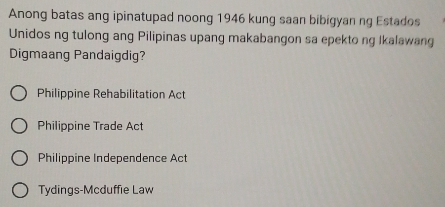 Anong batas ang ipinatupad noong 1946 kung saan bibigyan ng Estados
Unidos ng tulong ang Pilipinas upang makabangon sa epekto ng Ikalawang
Digmaang Pandaigdig?
Philippine Rehabilitation Act
Philippine Trade Act
Philippine Independence Act
Tydings-Mcduffie Law