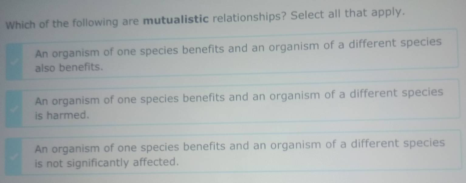 Which of the following are mutualistic relationships? Select all that apply.
An organism of one species benefits and an organism of a different species
also benefits.
An organism of one species benefits and an organism of a different species
is harmed.
An organism of one species benefits and an organism of a different species
is not significantly affected.