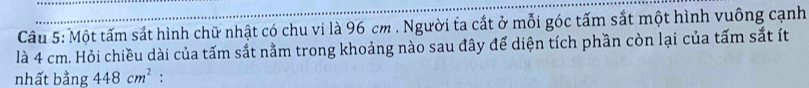 Câầu 5: Một tấm sắt hình chữ nhật có chu vi là 96 cm. Người ta cắt ở mỗi góc tấm sắt một hình vuông cạnh 
là 4 cm. Hỏi chiều dài của tấm sắt nằm trong khoảng nào sau đây để diện tích phần còn lại của tấm sắt ít 
nhất bằng 448cm^2 :