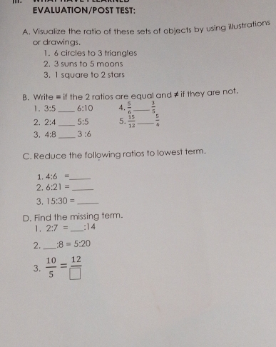 EVALUATION/POST TEST: 
A. Visualize the ratio of these sets of objects by using illustrations 
or drawings. 
1. 6 circles to 3 triangles 
2, 3 suns to 5 moons 
3. 1 square to 2 stars 
B. Write = if the 2 ratios are equal and ≠ if they are not. 
1. 3:5 _ 6:10 4.  5/6  _  3/5 
2. 2:4 _ 5:5 5.  15/12  _  5/4 
3. 4:8 _ 3:6
C. Reduce the following ratios to lowest term. 
1. 4:6= _ 
2. 6:21= _ 
3. 15:30= _ 
D. Find the missing term. 
1. 2:7= _ :14
2. _ :8=5:20
3.  10/5 = 12/□  