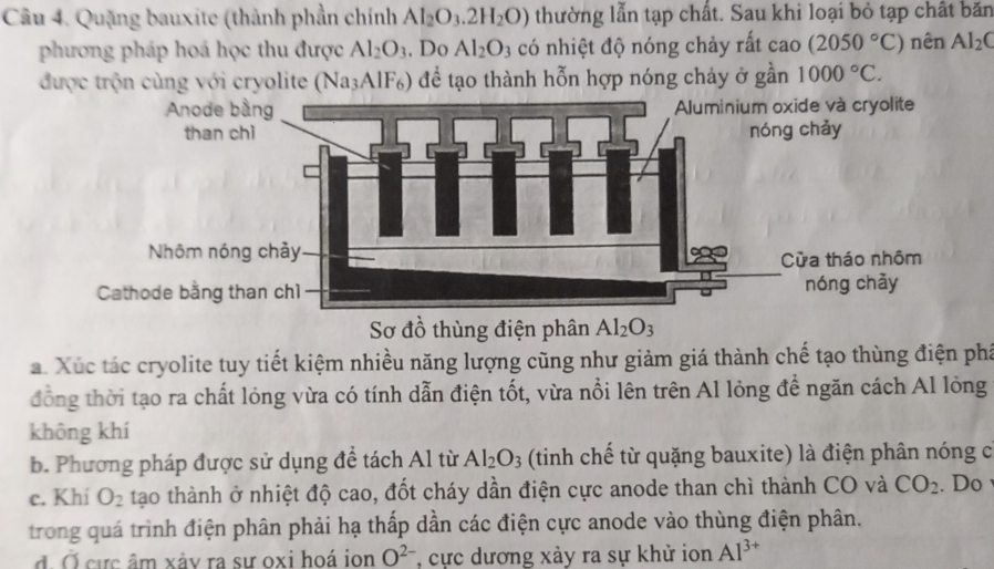 Quặng bauxite (thành phần chính Al_2O_3.2H_2O) thường lẫn tạp chất. Sau khi loại bỏ tạp chất băn 
phương pháp hoá học thu được Al_2O_3. Do Al_2O_3 có nhiệt độ nóng chảy rất cao(2050°C) nên Al_2C
được trộn cùng với cryolite (Na₃AlF₆) để tạo thành hỗn hợp nóng chảy ở gần 1000°C. 
Sơ đồ thùng điện phân Al_2O_3
a. Xúc tác cryolite tuy tiết kiệm nhiều năng lượng cũng như giảm giá thành chế tạo thùng điện phá 
đồng thời tạo ra chất lỏng vừa có tính dẫn điện tốt, vừa nổi lên trên Al lỏng đề ngăn cách Al lỏng 
không khí 
b. Phương pháp được sử dụng đề tách Al từ Al_2O_3 (tinh chế từ quặng bauxite) là điện phân nóng c 
c. Khi O_2 tạo thành ở nhiệt độ cao, đốt cháy dần điện cực anode than chì thành CO và CO_2. Do 
trong quá trình điện phân phải hạ thấp dần các điện cực anode vào thùng điện phân. 
đ. Ở cực âm xảy ra sư oxi hoá ion O^(2-) , cực dương xảy ra sự khử ion Al^(3+)