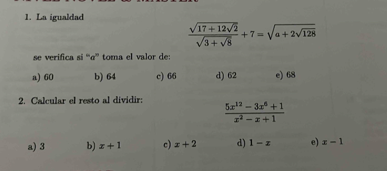 La igualdad
frac sqrt(17+12sqrt 2)sqrt(3+sqrt 8)+7=sqrt(a+2sqrt 128)
se verifica si “«” toma el valor de:
a) 60 b) 64 c) 66 d) 62 e) 68
2. Calcular el resto al dividir:
 (5x^(12)-3x^6+1)/x^2-x+1 
a) 3 b) x+1 c) x+2 d) 1-x e) x-1