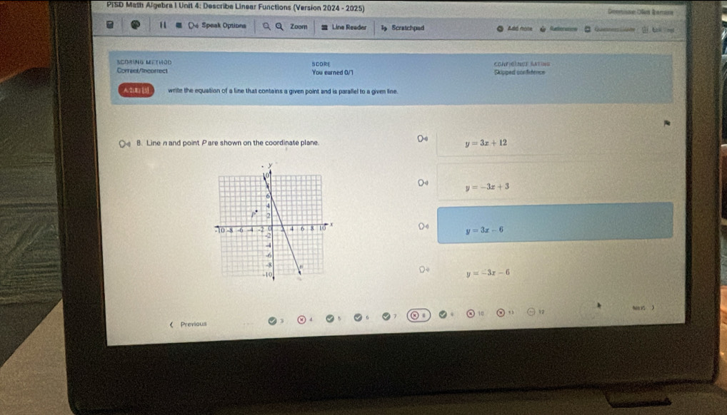 PISD Math Algebra 1 Unit 4: Describe Linear Functions (Version 2024 - 2025) Deertisn Ole Bemane
De Speak Options Zoom Line Reader Scratchped Ado note e
SCOriNG MethOd
Corrent/incorrect SCORE You earned 0/7 CONFICENCE ANING Skipped confetence
A.2(E [5] write the equation of a line that contains a given point and is parallel to a given line.
B. Line nand point Pare shown on the coordinate plane. y=3x+12
y=-3x+3
y=3x-6
y=-3x-6
Nan x j
( Previous