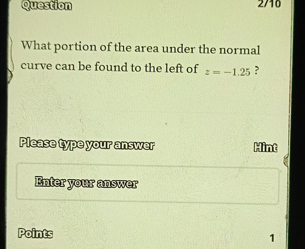 Question 2/10 
What portion of the area under the normal 
curve can be found to the left of z=-1.25 ? 
Please type your answer Hint 
Enter your answer 
Points 
1