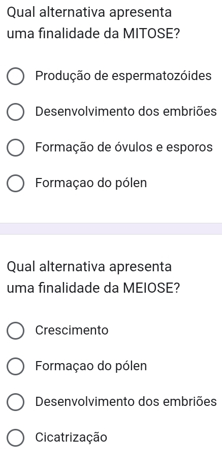 Qual alternativa apresenta
uma finalidade da MITOSE?
Produção de espermatozóides
Desenvolvimento dos embriões
Formação de óvulos e esporos
Formaçao do pólen
Qual alternativa apresenta
uma finalidade da MEIOSE?
Crescimento
Formaçao do pólen
Desenvolvimento dos embriões
Cicatrização