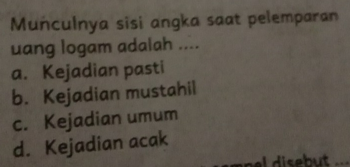 Munculnya sisi angka saat pelemparan
uang logam adalah ....
a. Kejadian pasti
b. Kejadian mustahil
c. Kejadian umum
d. Kejadian acak
l disebut .=