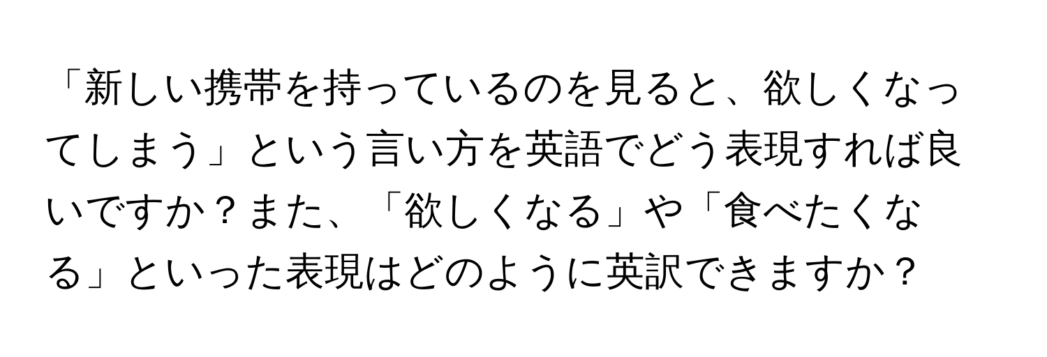 「新しい携帯を持っているのを見ると、欲しくなってしまう」という言い方を英語でどう表現すれば良いですか？また、「欲しくなる」や「食べたくなる」といった表現はどのように英訳できますか？