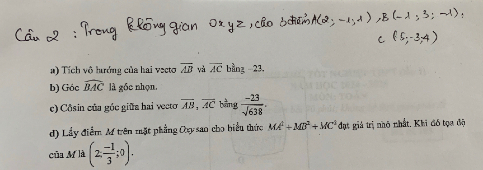 Tích vô hướng của hai vectơ overline AB và vector AC bằng -23. 
b) Góc . widehat BAC là góc nhọn. 
c) Côsin của góc giữa hai vecto overline AB, overline AC bằng  (-23)/sqrt(638) . 
d) Lấy điểm M trên mặt phẳng Oxy sao cho biểu thức MA^2+MB^2+MC^2 đạt giá trị nhỏ nhất. Khi đó tọa độ 
của M là (2; (-1)/3 ;0).