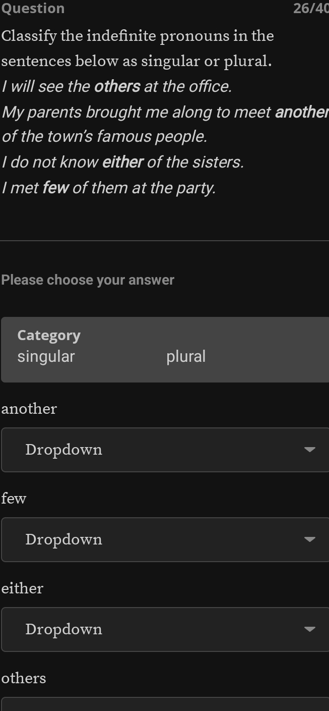 Question 26/40 
Classify the indefinite pronouns in the 
sentences below as singular or plural. 
I will see the others at the office. 
My parents brought me along to meet another 
of the town’s famous people. 
I do not know either of the sisters. 
I met few of them at the party. 
Please choose your answer 
Category 
singular plural 
another 
Dropdown 
few 
Dropdown 
either 
Dropdown 
others