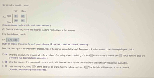 Write the transition matrix
Red Blue
P= Rod/the beginbmatrix  (0.7)/0.9  (0.3)/0.1 endbmatrix
(Type an integer or decimal for each matrix element.)
(C) Find the stationary matrix and describe the long-run behavior of this process.
Find the stationary matrix.
S=0.750.25
(Type an integer or decimal for each matrix element. Round to four decimal places if necessary.)
Describe the long-run behavior of this process. Select the correct choice below and, if necessary, fill in the answer boxes to complete your choice
A. Over the long-run, the process will enter a pattern of repeating states consisting of a total □ draws from the red um and □ draws from the blue urn.
(Round to two decimal places as needed.)
B. Over the long-run, the process will become static, with the state of the system represented by the stationary matrix S at every step.
C. Over the long-run, about° % of the balls will be drawn from the red urn, and about % of the balls will be drawn from the blue urn.
(Round to two decimal places as needed.)
