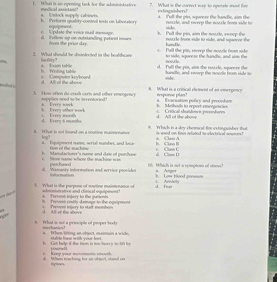 What is an opening task for the administrative 7. What is the correct way to operate most fire
medical assistant? extinguishers?
a. Unlock supply cabinets. a. Pull the pin, squeeze the handle, aim the
b. Perform quality-control tests on laboratory nozzle, and sweep the nozzle from side to
equipment. side.
c. Update the voice mail message. b. Pull the pin, aim the nozzle, sweep the
d. Follow up on outstanding patient issues nozzle from side to side, and squeeze the
from the prior day. handle.
c. Pull the pin, sweep the nozzle from side
2. What should be disinfected in the healthcare to side, squeeze the handle, and aim the
ires facility? nozzle.
a. Exam table d. Pull the pin, aim the nozzle, squeeze the
b. Writing table handle, and sweep the nozzle from side to
c. Computer keyboard side.
d. All of the above
nvolved i== 8. What is a critical element of an emergency
3. How often do crash carts and other emergency response plan?
supplies need to be inventoried? a. Evacuation policy and procedure
a. Every week b. Methods to report emergencies
b. Every other week c. Critical shutdown procedures
c. Every month d. All of the above
d. Every 6 months
9. Which is a dry chemical fire extinguisher that
4. What is not found on a routine maintenance is used on fires related to electrical sources?
log? a. Class A
a. Equipment name, serial number, and loca- b. Class B
tion of the machine c. Class C
b. Manufacturer's name and date of purchase d. Class D
c. Store name where the machine was
purchased 10. Which is not a symptom of stress?
d. Warranty information and service provider a. Anger
information b. Low blood pressure
c. Anxiety
5. What is the purpose of routine maintenance of d. Fear
administrative and clinical equipment?
a. Prevent injury to the patients
b. Prevent costly damage to the equipment
c. Prevent injury to staff members
d. All of the above
egies
6. What is not a principle of proper body
mechanics?
a. When lifting an object, maintain a wide,
stable base with your feet.
b. Get help if the item is too heavy to lift by
yourself.
c. Keep your movements smooth.
d. When reaching for an object, stand on
tiptoes.