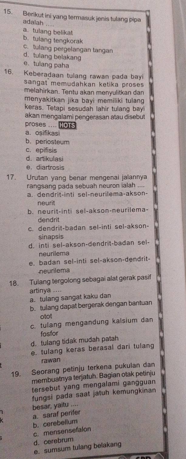 Berikut ini yang termasuk jenis tulang pipa
adalah ...
a. tulang belikat
b. tulang tengkorak
c. tulang pergelangan tangan
d.tulang belakang
e、 tulang paha
16. Keberadaan tulang rawan pada bayi
sangat memudahkan ketika proses 
melahirkan. Tentu akan menyulitkan dan
menyakitkan jika bayi memiliki tulang 
keras. Tetapi sesudah lahir tulang bayi
akan mengalami pengerasan atau disebut
proses .... HOTS
a. osifikasi
b. periosteum
c. epifisis
d. artikulasi
e. diartrosis
17. Urutan yang benar mengenai jalannya
rangsang pada sebuah neuron ialah ....
a. dendrit-inti sel-neurilema-akson-
neurit
b. neurit-inti sel-akson-neurilema-
dendrit
c. dendrit-badan sel-inti sel-akson-
sinapsis
d. inti sel-akson-dendrit-badan sel-
neurilema
e. badan sel-inti sel-akson-dendrit-
neurilema
18. Tulang tergolong sebagai alat gerak pasif
artinya ....
a. tulang sangat kaku dan
b. tulang dapat bergerak dengan bantuan
otot
c. tulang mengandung kalsium dan
fosfor
d. tulang tidak mudah patah
e. tulang keras berasal dari tulang
rawan
19. Seorang petinju terkena pukulan dan
membuatnya terjatuh. Bagian otak petinju
tersebut yang mengalami gangguan
fungsi pada saat jatuh kemungkinan
1 besar, yaitu ....
a. saraf perifer
b. cerebellum
c. mensensefalon
d. cerebrum
e. sumsum tulang belakang