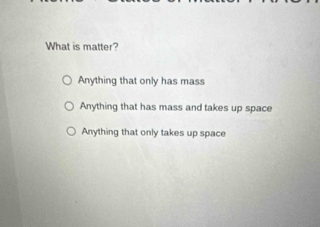 What is matter?
Anything that only has mass
Anything that has mass and takes up space
Anything that only takes up space