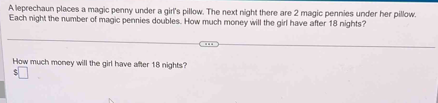 A leprechaun places a magic penny under a girl's pillow. The next night there are 2 magic pennies under her pillow. 
Each night the number of magic pennies doubles. How much money will the girl have after 18 nights? 
How much money will the girl have after 18 nights? 
s