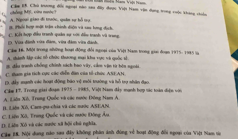 an trên toàn miên Nam Việt Nam 
Câu 15. Chủ trương đối ngoại nào sau đây được Việt Nam vận dụng trong cuộc kháng chiến
G chống Mỹ, cứu nước?
m A. Ngoại giao đi trước, quân sự hỗ trợ.
B. Phối hợp mặt trận chinh diện và sau lưng địch.
95 C. Kết hợp đấu tranh quân sự với đấu tranh vũ trang.
D. Vừa đánh vừa đàm, vừa đàm vừa đánh.
Câu 16. Một trong những hoạt động đối ngoại của Việt Nam trong giai đoạn 1975- 1985 là
A. thành lập các tổ chức thương mại khu vực và quốc tế.
B đầu tranh chống chính sách bao vây, cấm vận từ bên ngoài.
C. tham gia tích cực các diễn đàn của tổ chức ASEAN.
D. đẩy mạnh các hoạt động bảo vệ môi trường và hỗ trợ nhân đạo.
Câu 17. Trong giai đoạn 1975 - 1985, Việt Nam đầy mạnh hợp tác toàn diện với
A. Liên Xô, Trung Quốc và các nước Đông Nam Á.
B. Liên Xô, Cam-pu-chia và các nước ASEAN.
C. Liên Xô, Trung Quốc và các nước Đông Âu.
D. Liên Xô và các nước xã hội chủ nghĩa.
Câu 18. Nội dung nào sau đây không phản ánh đúng về hoạt động đối ngoại của Việt Nam từ