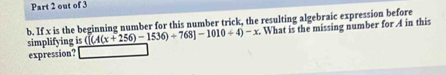 out of 3 
b. If x is the beginning number for this number trick, the resulting algebraic expression before 
simplifying is ([(A(x+256)-1536)/ 768]-1010/ 4)-x. What is the missing number for A in this 
expression?