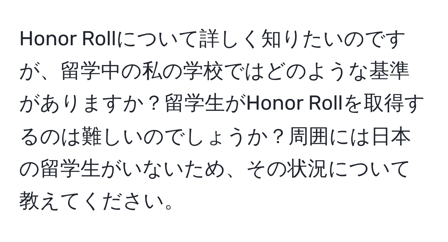 Honor Rollについて詳しく知りたいのですが、留学中の私の学校ではどのような基準がありますか？留学生がHonor Rollを取得するのは難しいのでしょうか？周囲には日本の留学生がいないため、その状況について教えてください。