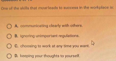 One of the skills that most leads to success in the workplace is:
A. communicating clearly with others.
B. ignoring unimportant regulations.
C. choosing to work at any time you want.
D. keeping your thoughts to yourself.