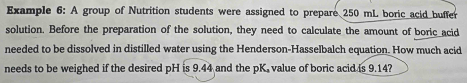 Example 6: A group of Nutrition students were assigned to prepare 250 mL boric acid buffer 
solution. Before the preparation of the solution, they need to calculate the amount of boric acid 
needed to be dissolved in distilled water using the Henderson-Hasselbalch equation. How much acid 
needs to be weighed if the desired pH is 9.44 and the pK value of boric acid is 9.14?