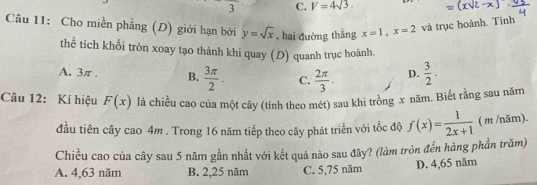 3 C. V=4sqrt(3). 
Cầu 11: Cho miền phẳng (D) giới hạn bởi y=sqrt(x) , hai đường thẳng x=1, x=2 và trục hoành. Tính
thể tích khối tròn xoay tạo thành khi quay (D) quanh trục hoành.
A. 3π , B.  3π /2 . C.  2π /3 . D.  3/2 . 
Câu 12: Kí hiệu F(x) là chiều cao của một cây (tính theo mét) sau khi trồng x năm. Biết rằng sau năm
đầu tiên cây cao 4m. Trong 16 năm tiếp theo cây phát triển với tốc độ f(x)= 1/2x+1  ( m /năm).
Chiều cao của cây sau 5 năm gần nhất với kết quả nào sau đây? (làm tròn đến hàng phần trăm)
A. 4,63 năm B. 2, 25 năm C. 5,75 năm D. 4,65 năm