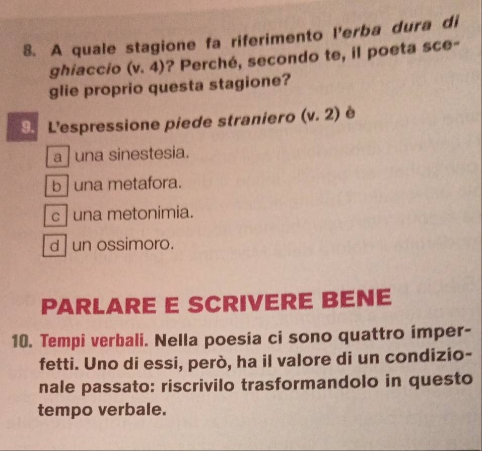 A quale stagione fa riferimento l'erba dura di
ghiaccio (v.4) ? Perché, secondo te, il poeta sce-
glie proprio questa stagione?
9. Lespressione piede straniero (v.2) è
a ] una sinestesia.
b una metafora.
c | una metonimia.
d | un ossimoro.
PARLARE E SCRIVERE BENE
10. Tempi verbali. Nella poesia ci sono quattro imper-
fetti. Uno di essi, però, ha il valore di un condizio-
nale passato: riscrivilo trasformandolo in questo
tempo verbale.