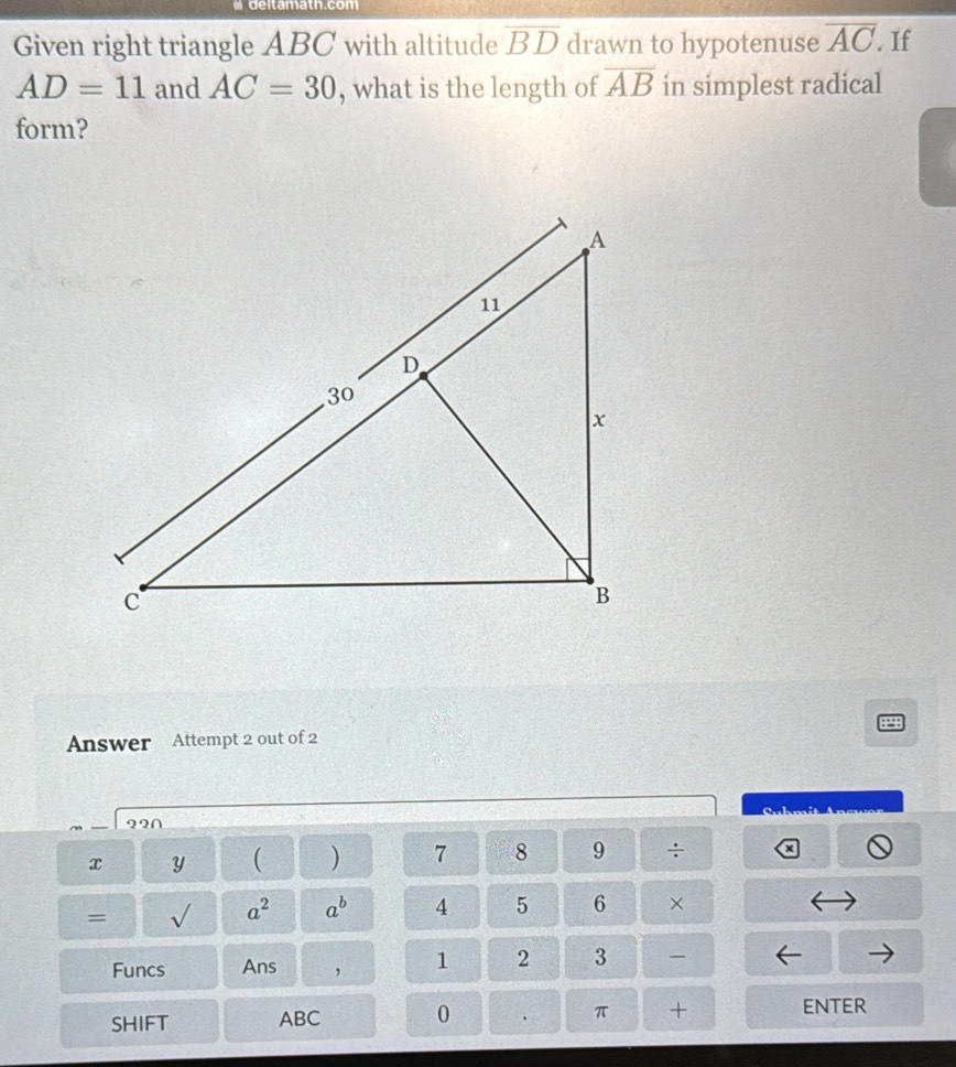 deltamath.com 
Given right triangle ABC with altitude overline BD drawn to hypotenuse overline AC If
AD=11 and AC=30 , what is the length of overline AB in simplest radical 
form? 
Answer Attempt 2 out of 2 

22∩
x y ( ) 7 8 9 frac  . 
= √ a^2 a^b 4 5 6 × 
Funcs Ans , 1 2 3 
SHIFT ABC 0 . π + ENTER