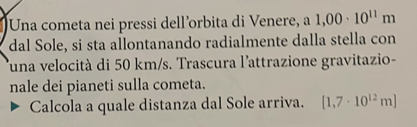 Una cometa nei pressi dell’orbita di Venere, a 1,00· 10^(11)m
dal Sole, si sta allontanando radialmente dalla stella con 
Tuna velocità di 50 km/s. Trascura l'attrazione gravitazio- 
nale dei pianeti sulla cometa. 
Calcola a quale distanza dal Sole arriva. [1,7· 10^(12)m]