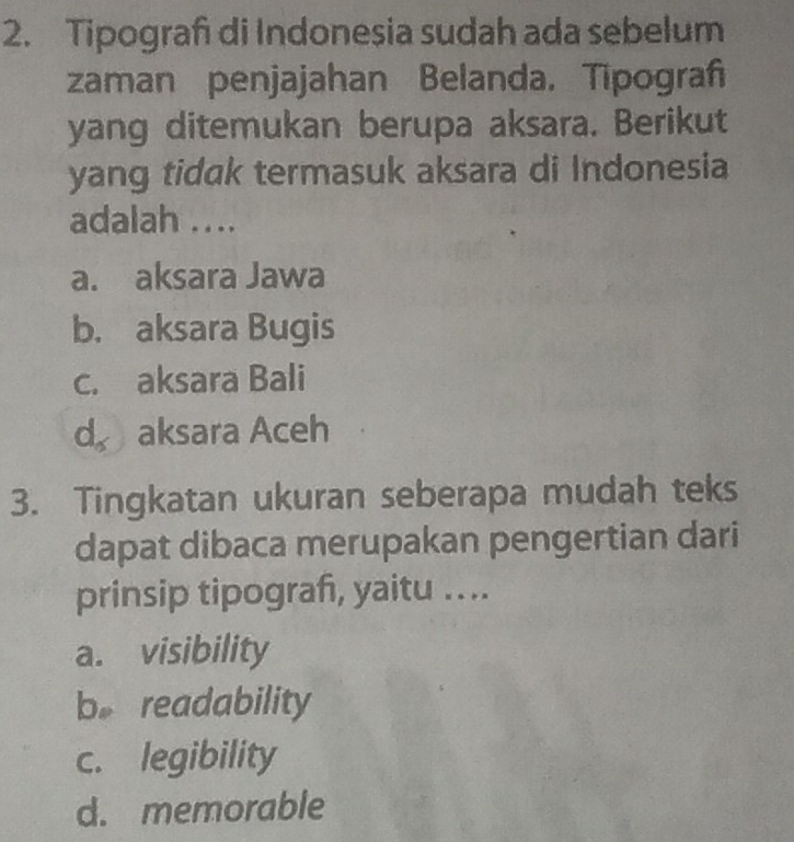 Tipograf di Indonesia sudah ada sebelum
zaman penjajahan Belanda. Tipogra
yang ditemukan berupa aksara. Berikut
yang tidak termasuk aksara di Indonesia
adalah ....
a. aksara Jawa
b. aksara Bugis
c. aksara Bali
d， aksara Aceh
3. Tingkatan ukuran seberapa mudah teks
dapat dibaca merupakan pengertian dari
prinsip tipograf, yaitu …..
a. visibility
b。 readability
c. legibility
d. memorable