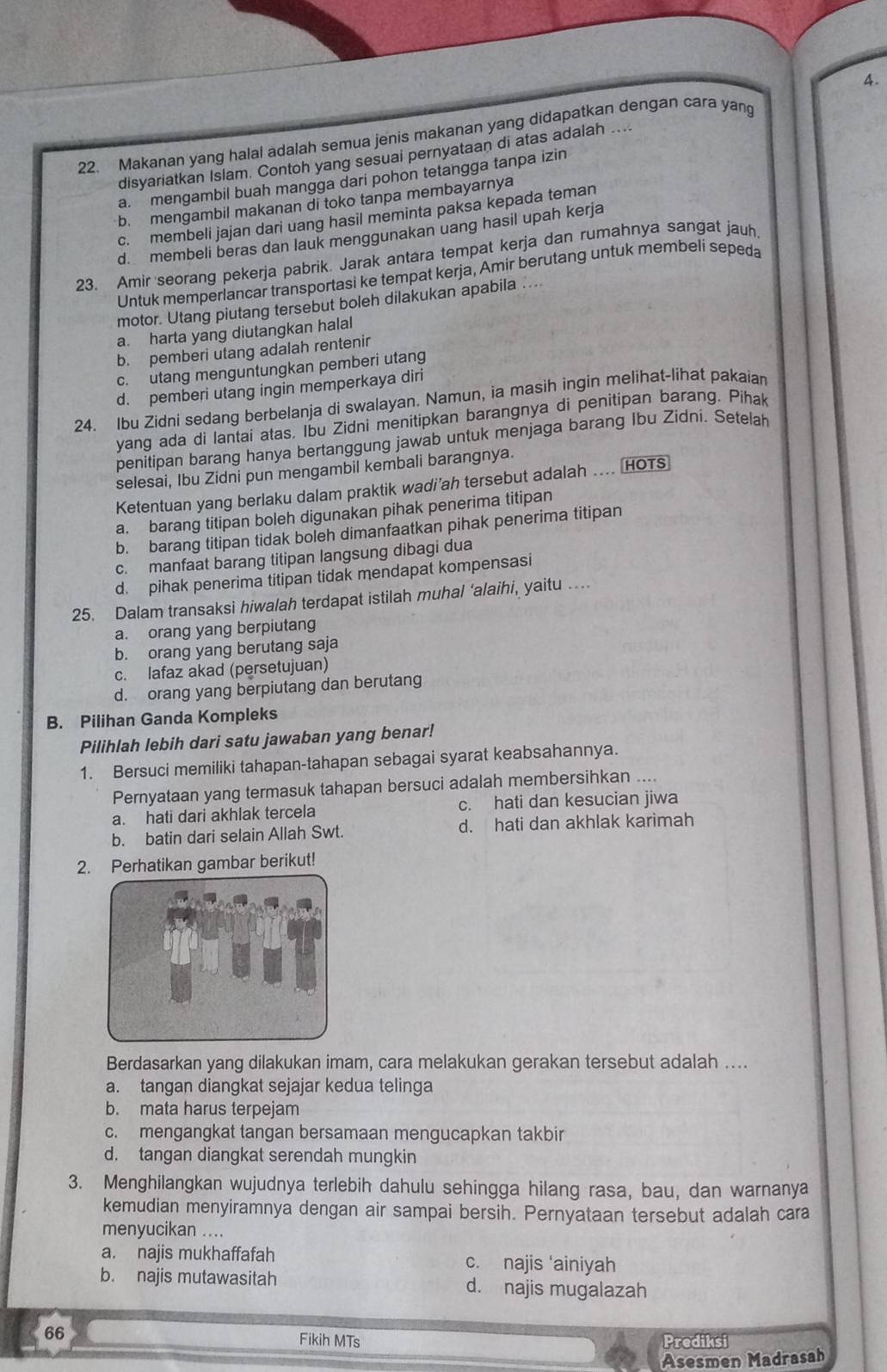 Makanan yang halal adalah semua jenis makanan yang didapatkan dengan cara yang
disyariatkan Islam. Contoh yang sesuai pernyataan di atas adalah ....
a. mengambil buah mangga dari pohon tetangga tanpa izin
b. mengambil makanan di toko tanpa membayarnya
c. membeli jajan dari uang hasil meminta paksa kepada teman
d. membeli beras dan lauk menggunakan uang hasil upah kerja
23. Amir seorang pekerja pabrik. Jarak antara tempat kerja dan rumahnya sangat jauh
Untuk memperlancar transportasi ke tempat kerja, Amir berutang untuk membeli sepeda
motor. Utang piutang tersebut boleh dilakukan apabila ....
a. harta yang diutangkan halal
b. pemberi utang adalah rentenir
c. utang menguntungkan pemberi utang
d. pemberi utang ingin memperkaya diri
24. Ibu Zidni sedang berbelanja di swalayan. Namun, ia masih ingin melihat-lihat pakaiar
yang ada di lantai atas. Ibu Zidni menitipkan barangnya di penitipan barang. Pihak
penitipan barang hanya bertanggung jawab untuk menjaga barang Ibu Zidni. Setelah
selesai, Ibu Zidni pun mengambil kembali barangnya.
Ketentuan yang berlaku dalam praktik wadi’ah tersebut adalah .... HOTS
a. barang titipan boleh digunakan pihak penerima titipan
b. barang titipan tidak boleh dimanfaatkan pihak penerima titipan
c. manfaat barang titipan langsung dibagi dua
d. pihak penerima titipan tidak mendapat kompensasi
25. Dalam transaksi hiwalah terdapat istilah muhal ‘alaihi, yaitu ..
a. orang yang berpiutang
b. orang yang berutang saja
c. lafaz akad (persetujuan)
d. orang yang berpiutang dan berutang
B. Pilihan Ganda Kompleks
Pilihlah lebih dari satu jawaban yang benar!
1. Bersuci memiliki tahapan-tahapan sebagai syarat keabsahannya.
Pernyataan yang termasuk tahapan bersuci adalah membersihkan ....
a. hati dari akhlak tercela c. hati dan kesucian jiwa
b. batin dari selain Allah Swt. d. hati dan akhlak karimah
2. Perhatikan gambar berikut!
Berdasarkan yang dilakukan imam, cara melakukan gerakan tersebut adalah ....
a. tangan diangkat sejajar kedua telinga
b. mata harus terpejam
c. mengangkat tangan bersamaan mengucapkan takbir
d. tangan diangkat serendah mungkin
3. Menghilangkan wujudnya terlebih dahulu sehingga hilang rasa, bau, dan warnanya
kemudian menyiramnya dengan air sampai bersih. Pernyataan tersebut adalah cara
menyucikan ....
a. najis mukhaffafah c. najis ‘ainiyah
b. najis mutawasitah d. najis mugalazah
66 Fikih MTs Prediksi
Asesmen Madrasah