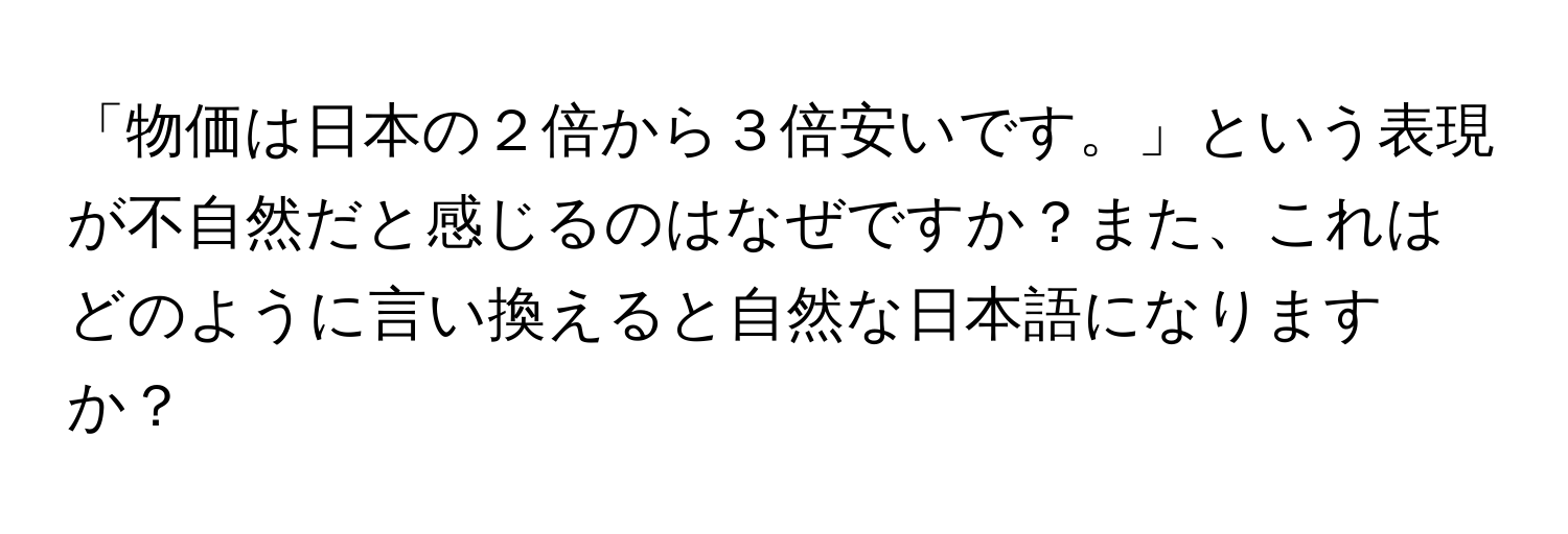 「物価は日本の２倍から３倍安いです。」という表現が不自然だと感じるのはなぜですか？また、これはどのように言い換えると自然な日本語になりますか？