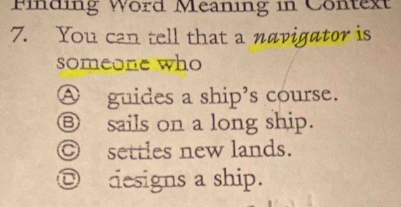 Finding Word Meaning in Context
7. You can tell that a navigator is
someone who
Ⓐ guides a ship's course.
⑧ sails on a long ship.
Ⓒ settles new lands.
◎ designs a ship.