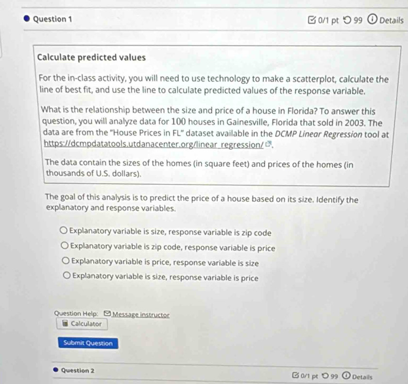 つ 99 ⓘ Details
Calculate predicted values
For the in-class activity, you will need to use technology to make a scatterplot, calculate the
line of best fit, and use the line to calculate predicted values of the response variable.
What is the relationship between the size and price of a house in Florida? To answer this
question, you will analyze data for 100 houses in Gainesville, Florida that sold in 2003. The
data are from the “House Prices in FL” dataset available in the DCMP Lineur Regression tool at
https://dcmpdatatools.utdanacenter.org/linear regression/□.
The data contain the sizes of the homes (in square feet) and prices of the homes (in
thousands of U.S. dollars).
The goal of this analysis is to predict the price of a house based on its size. Identify the
explanatory and response variables.
Explanatory variable is size, response variable is zip code
Explanatory variable is zip code, response variable is price
Explanatory variable is price, response variable is size
Explanatory variable is size, response variable is price
Question Help: Message instructor
Calculator
Submit Question
Question 2 □ 0/1 pt> 99 Details