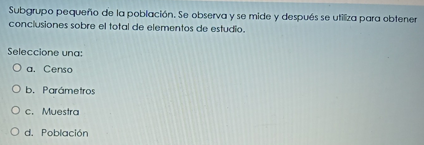 Subgrupo pequeño de la población. Se observa y se mide y después se utiliza para obtener
conclusiones sobre el total de elementos de estudio.
Seleccione una:
a. Censo
b. Parámetros
c. Muestra
d. Población