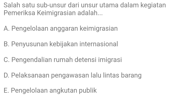 Salah satu sub-unsur dari unsur utama dalam kegiatan
Pemeriksa Keimigrasian adalah...
A. Pengelolaan anggaran keimigrasian
B. Penyusunan kebijakan internasional
C. Pengendalian rumah detensi imigrasi
D. Pelaksanaan pengawasan lalu lintas barang
E. Pengelolaan angkutan publik