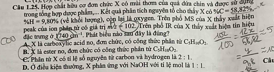 (1),(-),( 
Câu 1.25. Hợp chất hữu cơ đơn chức X có mùi thơm của quả dứa chín và được sử dụng
trong tổng hợp dược phẩm,... Kết quả phân tích nguyên tổ cho thấy X có % C=_ 58,82% ,
% H=9,80% (về khổi lượng), còn lại là oxygen. Trên phổ MS của X thấy xuất hiện
peak của ion phân tử có giá trị m/z=102 Trên phổ IR của X thấy xuất hiện tín hiệu
đặc trưng ở 1740cm^(-1). Phát biểu nào sau đây là đúng?
A X là carboxylic acid no, đơn chức, có công thức phân tử C_5H_10O_2.
B. X là ester no, đơn chức có công thức phân tử C_5H_10O_2.
C. Phân tử X có tỉ lệ số nguyên tử carbon và hydrogen là 2:1.
D. Ở điều kiện thường, X phản ứng với NaOH với tỉ lệ mol là 1:1. Câu