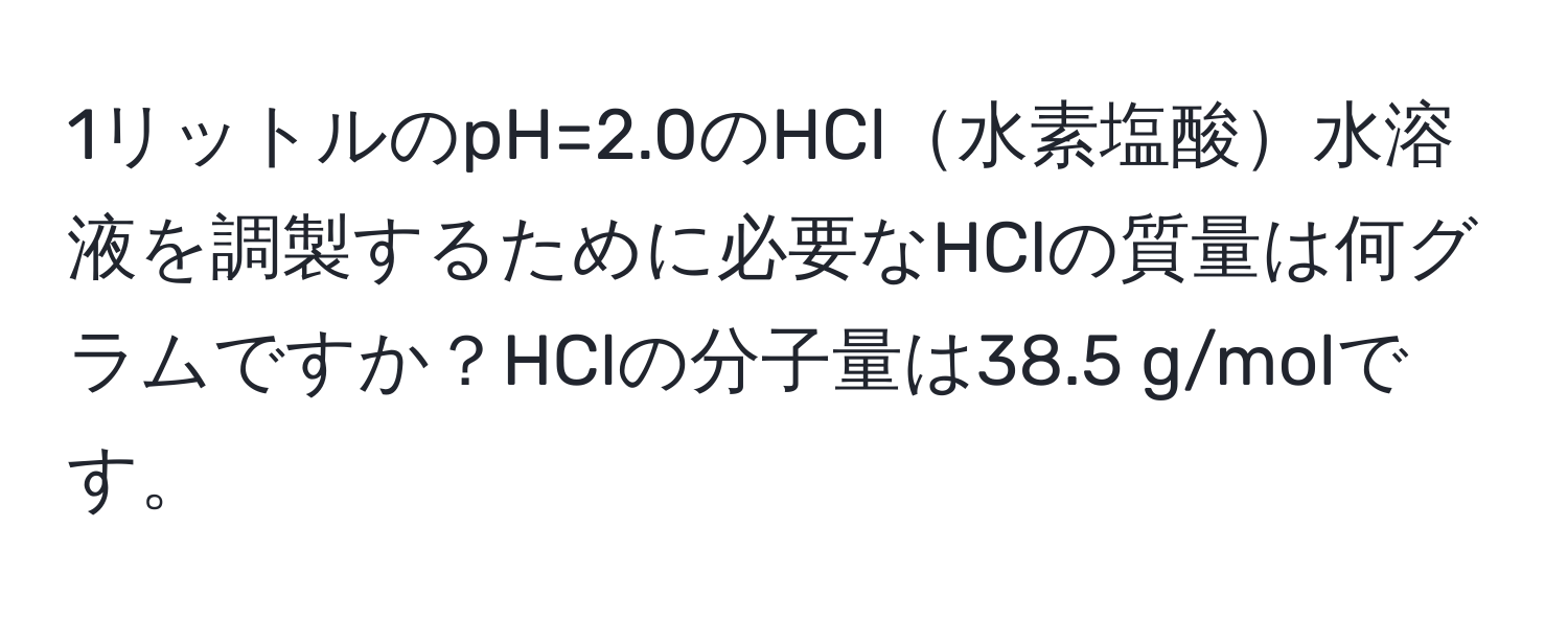 1リットルのpH=2.0のHCl水素塩酸水溶液を調製するために必要なHClの質量は何グラムですか？HClの分子量は38.5 g/molです。