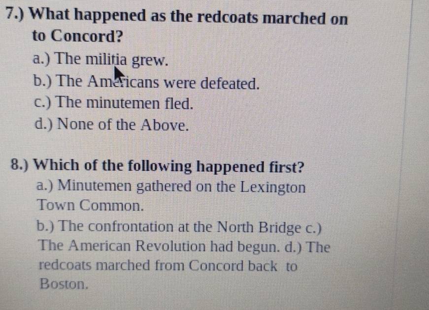 7.) What happened as the redcoats marched on
to Concord?
a.) The militia grew.
b.) The Americans were defeated.
c.) The minutemen fled.
d.) None of the Above.
8.) Which of the following happened first?
a.) Minutemen gathered on the Lexington
Town Common.
b.) The confrontation at the North Bridge c.)
The American Revolution had begun. d.) The
redcoats marched from Concord back to
Boston.