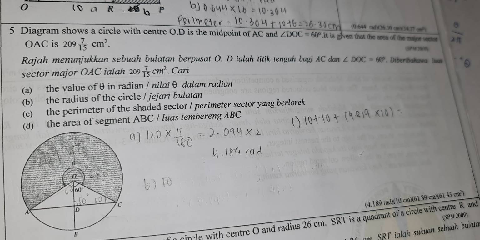 (0.644 rad)(26.30 cm)(34.37 cm-)
5 Diagram shows a circle with centre O.D is the midpoint of AC and ∠ DOC=60° It is given that the area of the major sector
OAC is 209 7/15 cm^2. (SPM620(0)
Rajah menunjukkan sebuah bulatan berpusat O. D ialah titik tengah bagi AC dan ∠ DOC=60°. Diberibahawa luas 0
sector major OAC ialah 209 7/15 cm^2. Cari
(a) the value of θ in radian / nilaiθ dalam radian
(b) the radius of the circle / jejari bulatan
(c) the perimeter of the shaded sector / perimeter sector yang berlorek
(d) the area of segment ABC / luas tembereng ABC
(4.189 rad)(10 cm)(61.89 cm)(61.43 cm²)
(SPM 2009)
B
circle with centre O and radius 26 cm. SRT is a quadrant of a circle with centre R and
SRT ialah sukuan sebuah bulata