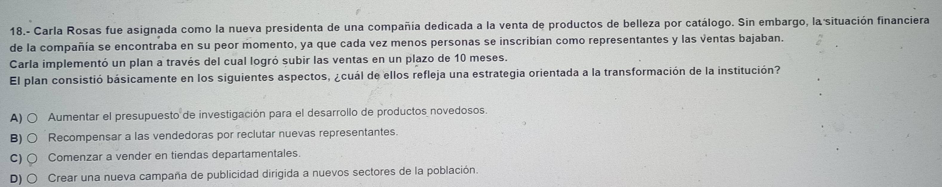 18.- Carla Rosas fue asignada como la nueva presidenta de una compañía dedicada a la venta de productos de belleza por catálogo. Sin embargo, la situación financiera
de la compañía se encontraba en su peor momento, ya que cada vez menos personas se inscribían como representantes y las ventas bajaban.
Carla implementó un plan a través del cual logró subir las ventas en un plazo de 10 meses.
El plan consistió básicamente en los siguientes aspectos, ¿cuál de ellos refleja una estrategia orientada a la transformación de la institución?
A) ○ Aumentar el presupuesto de investigación para el desarrollo de productos novedosos.
B) Recompensar a las vendedoras por reclutar nuevas representantes.
C) Comenzar a vender en tiendas departamentales
D) Crear una nueva campaña de publicidad dirigida a nuevos sectores de la población.