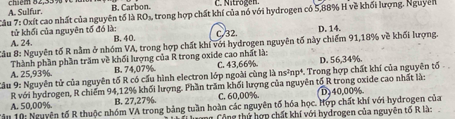 chiểm 82, 33% v
A. Sulfur. B. Carbon. C. Nitrögen.
Câu 7: Oxít cao nhất của nguyên tố là RO_3, A trong hợp chất khí của nó với hydrogen có 5,88% H về khối lượng. Nguyên
tử khối của nguyên tố đó là:
A. 24. B. 40. C. 32. D. 14.
âu 8: Nguyên tố R nằm ở nhóm VA, trong hợp chất khí với hydrogen nguyên tố này chiếm 91, 18% về khối lượng.
Thành phần phần trăm về khối lượng của R trong oxide cao nhất là:
A. 25,93%. B. 74,07%. C. 43,66%. D. 56,34%.
Câu 9: Nguyên tử của nguyên tố R có cấu hình electron lớp ngoài cùng là ns^2np^4 *. Trong hợp chất khí của nguyên tố
R với hydrogen, R chiếm 94, 12% khối lượng. Phần trăm khối lượng của nguyên tố R trong oxide cao nhất là:
Tậu 10: Nguyên tố R thuộc nhóm VA trong bảng tuần hoàn các nguyên tố hóa học. Hợp chất khí với hydrogen của A. 50,00%. B. 27,27%. C. 60,00%. D, 40,00%.
n Cộng thứ hợp chất khí với hydrogen của nguyên tố R là: