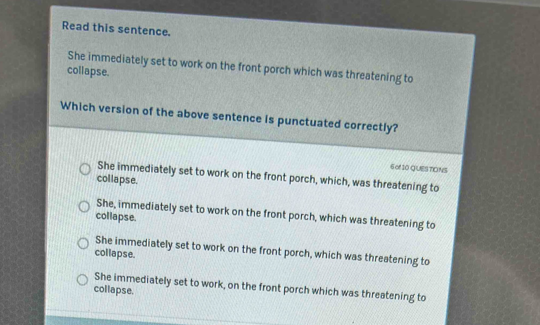 Read this sentence.
She immediately set to work on the front porch which was threatening to
collapse.
Which version of the above sentence is punctuated correctly?
6 of 10 Q UES TIO NS
She immediately set to work on the front porch, which, was threatening to
collapse.
She, immediately set to work on the front porch, which was threatening to
collapse.
She immediately set to work on the front porch, which was threatening to
collapse.
She immediately set to work, on the front porch which was threatening to
collapse.