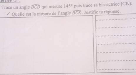 Trace un angle widehat BCD qui mesure 145° puis trace sa bissectrice [ CK). 
Quelle est la mesure de l’angle widehat BCK. Justifie ta réponse.