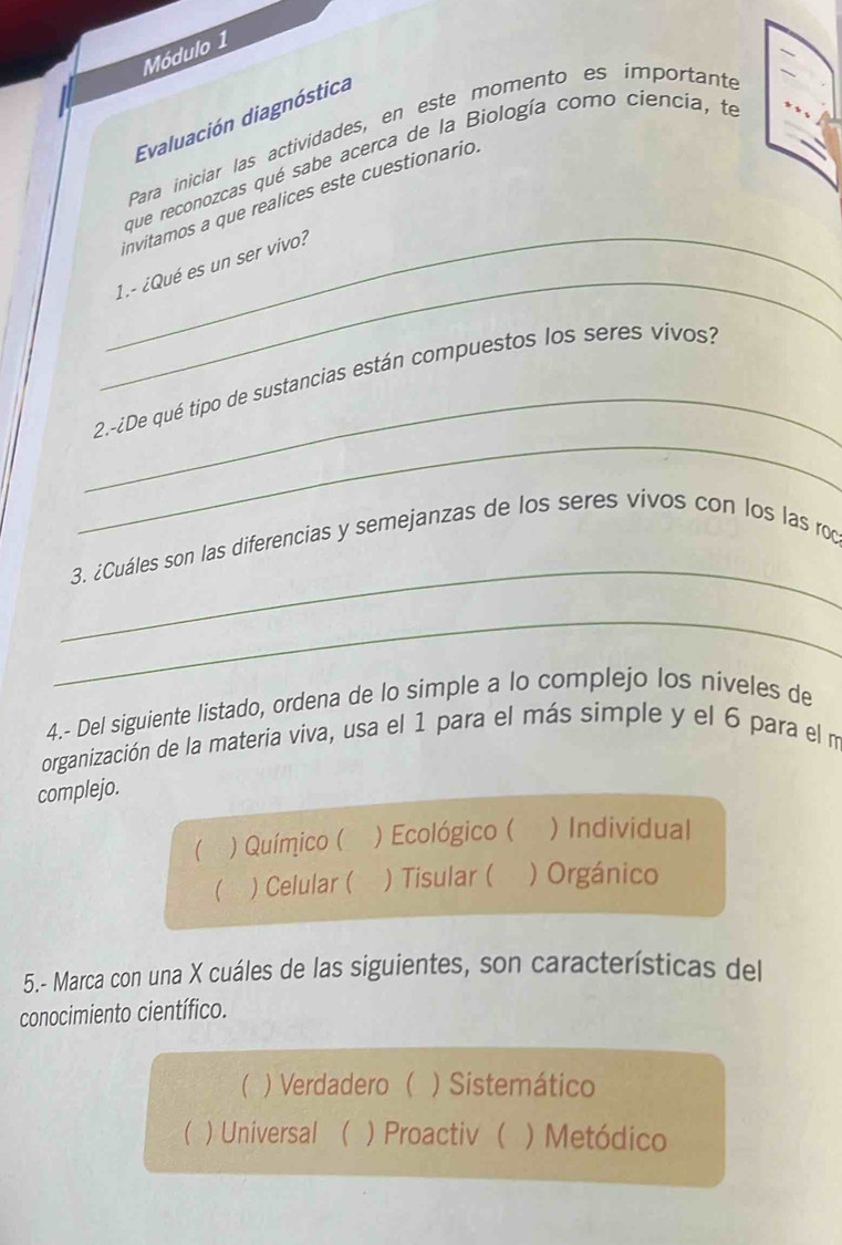 Módulo 1
Evaluación diagnóstica
Para iniciar las actividades, en este momento es importante
que reconozcas qué sabe acerca de la Biología como ciencia, te
invitamos a que realices este cuestionario.
_
_1.- ¿Qué es un ser vivo?
_
_
2.-¿De qué tipo de sustancias están compuestos los seres vivos?
_
3. ¿Cuáles son las diferencias y semejanzas de los seres vivos con los las roc
_
4.- Del siguiente listado, ordena de lo simple a lo complejo los niveles de
organización de la materia viva, usa el 1 para el más simple y el 6 para el m
complejo.
 ) Químico ( ) Ecológico ( ) Individual
 ) Celular ( ) Tisular ( ) Orgánico
5.- Marca con una X cuáles de las siguientes, son características del
conocimiento científico.
( ) Verdadero ( ) Sistemático
( ) Universal ( ) Proactiv ( ) Metódico