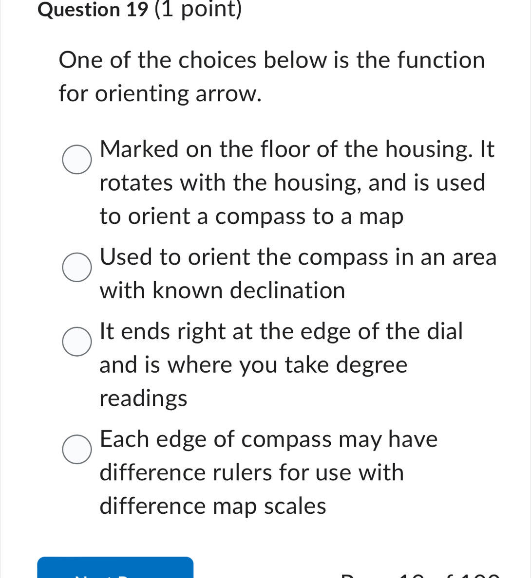 One of the choices below is the function
for orienting arrow.
Marked on the floor of the housing. It
rotates with the housing, and is used
to orient a compass to a map
Used to orient the compass in an area
with known declination
It ends right at the edge of the dial
and is where you take degree
readings
Each edge of compass may have
difference rulers for use with
difference map scales