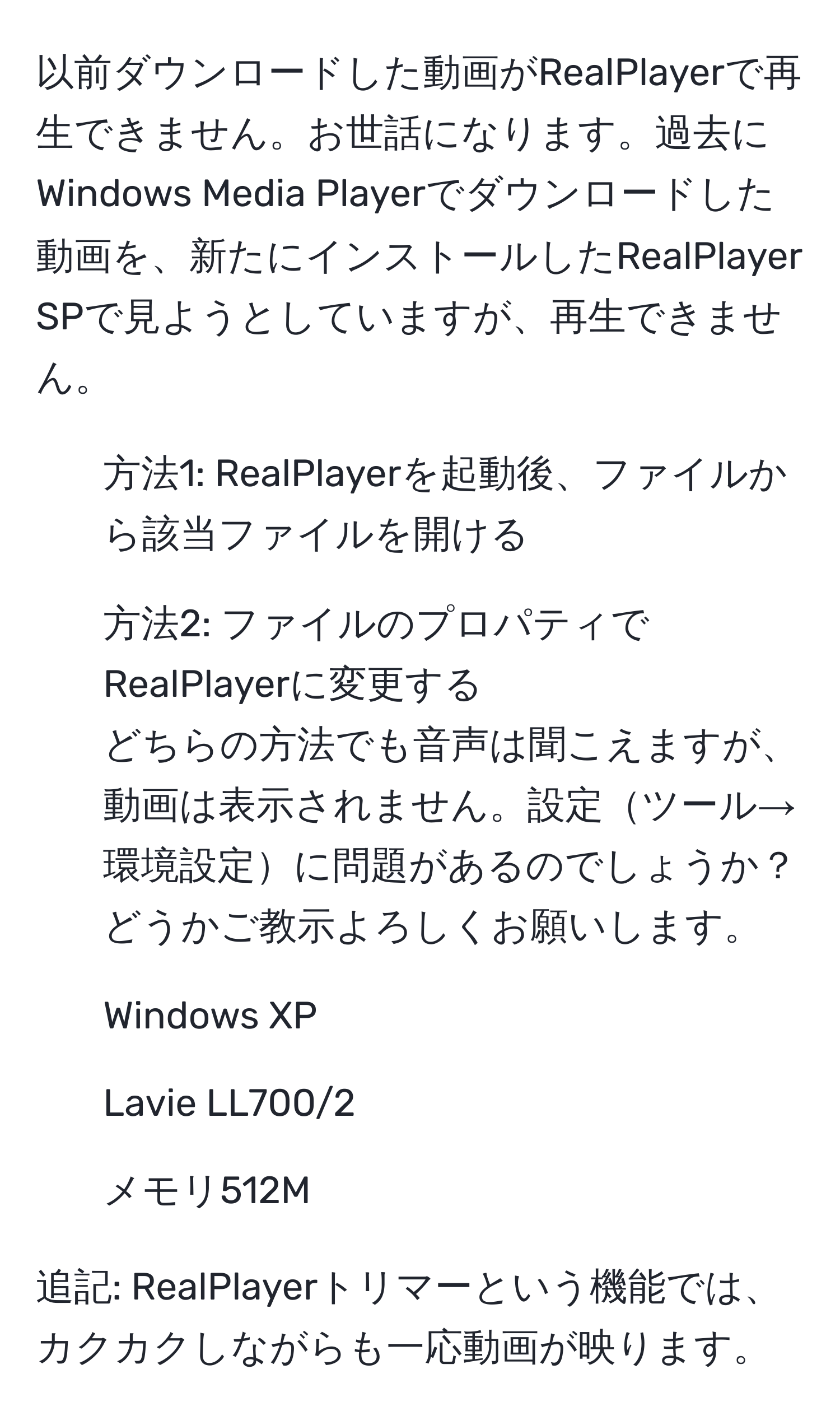 以前ダウンロードした動画がRealPlayerで再生できません。お世話になります。過去にWindows Media Playerでダウンロードした動画を、新たにインストールしたRealPlayer SPで見ようとしていますが、再生できません。  
- 方法1: RealPlayerを起動後、ファイルから該当ファイルを開ける  
- 方法2: ファイルのプロパティでRealPlayerに変更する  
どちらの方法でも音声は聞こえますが、動画は表示されません。設定ツール→環境設定に問題があるのでしょうか？どうかご教示よろしくお願いします。  
- Windows XP  
- Lavie LL700/2  
- メモリ512M  

追記: RealPlayerトリマーという機能では、カクカクしながらも一応動画が映ります。