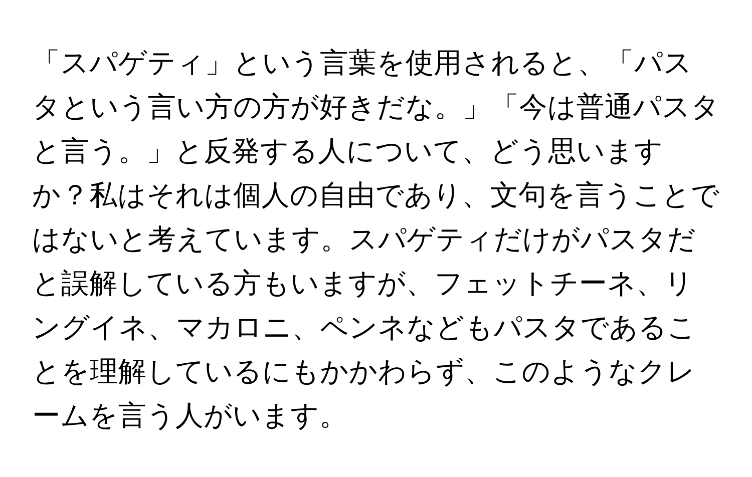 「スパゲティ」という言葉を使用されると、「パスタという言い方の方が好きだな。」「今は普通パスタと言う。」と反発する人について、どう思いますか？私はそれは個人の自由であり、文句を言うことではないと考えています。スパゲティだけがパスタだと誤解している方もいますが、フェットチーネ、リングイネ、マカロニ、ペンネなどもパスタであることを理解しているにもかかわらず、このようなクレームを言う人がいます。