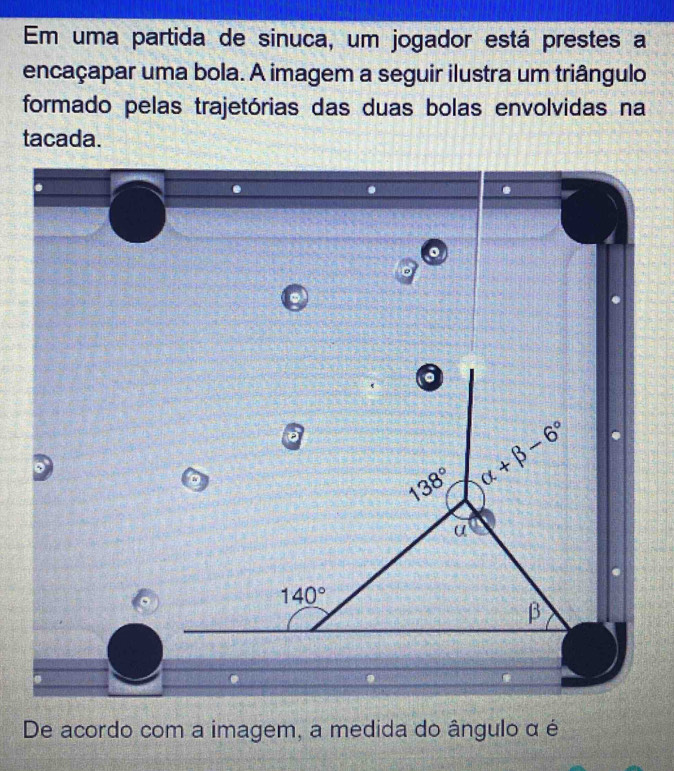 Em uma partida de sinuca, um jogador está prestes a
encaçapar uma bola. A imagem a seguir ilustra um triângulo
formado pelas trajetórias das duas bolas envolvidas na
tacada.
De acordo com a imagem, a medida do ângulo α é