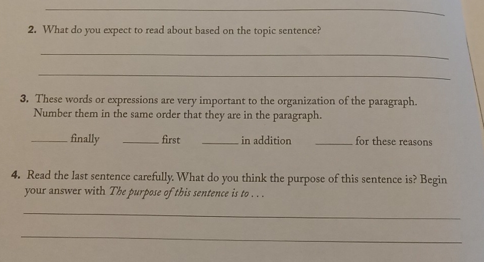 What do you expect to read about based on the topic sentence? 
_ 
_ 
3. These words or expressions are very important to the organization of the paragraph. 
Number them in the same order that they are in the paragraph. 
_finally _first _in addition _for these reasons 
4. Read the last sentence carefully. What do you think the purpose of this sentence is? Begin 
your answer with The purpose of this sentence is to . . . 
_ 
_